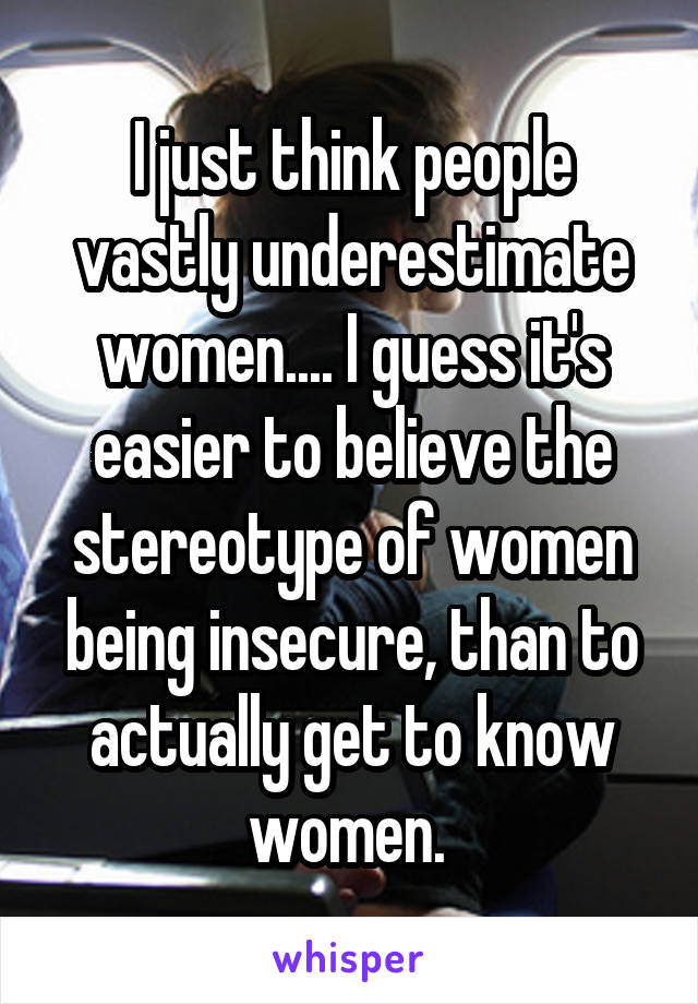 I just think people vastly underestimate women.... I guess it's easier to believe the stereotype of women being insecure, than to actually get to know women. 