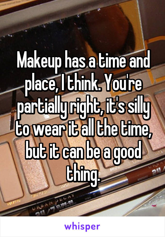 Makeup has a time and place, I think. You're partially right, it's silly to wear it all the time, but it can be a good thing.