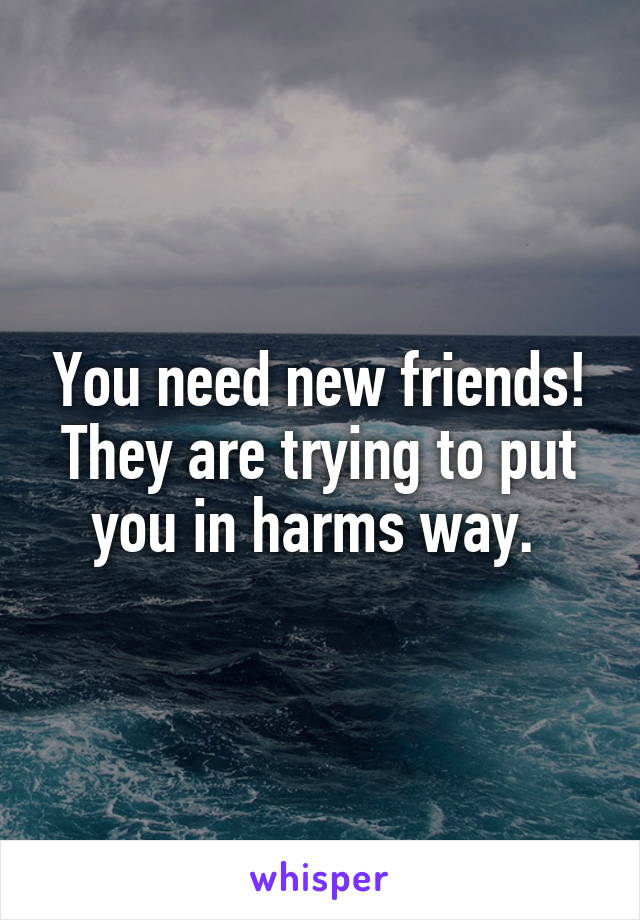 You need new friends! They are trying to put you in harms way. 