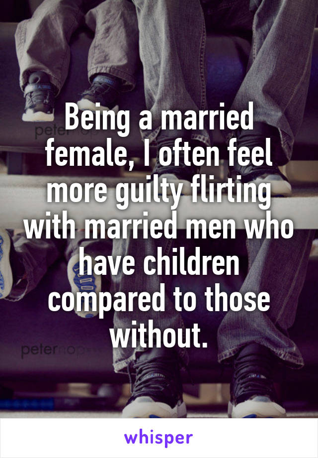 Being a married female, I often feel more guilty flirting with married men who have children compared to those without.