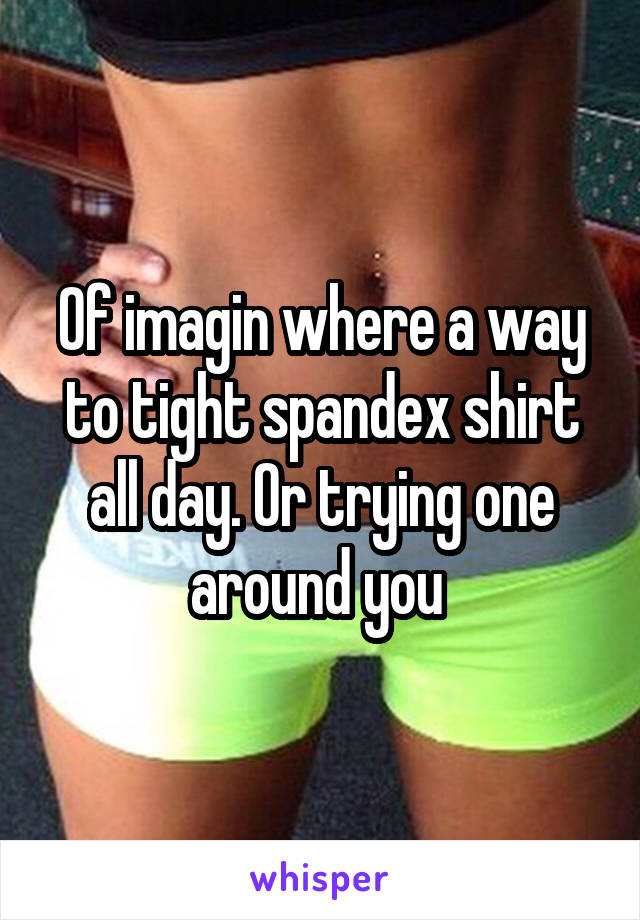 Of imagin where a way to tight spandex shirt all day. Or trying one around you 