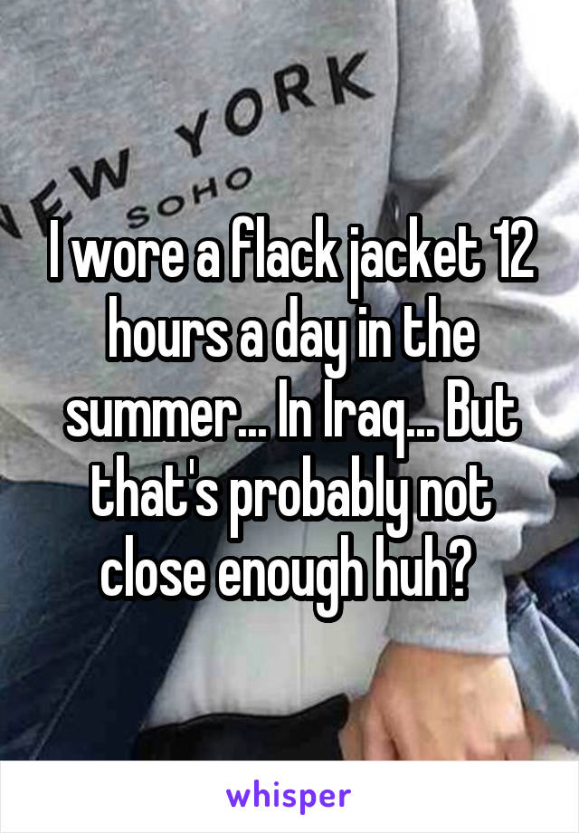 I wore a flack jacket 12 hours a day in the summer... In Iraq... But that's probably not close enough huh? 