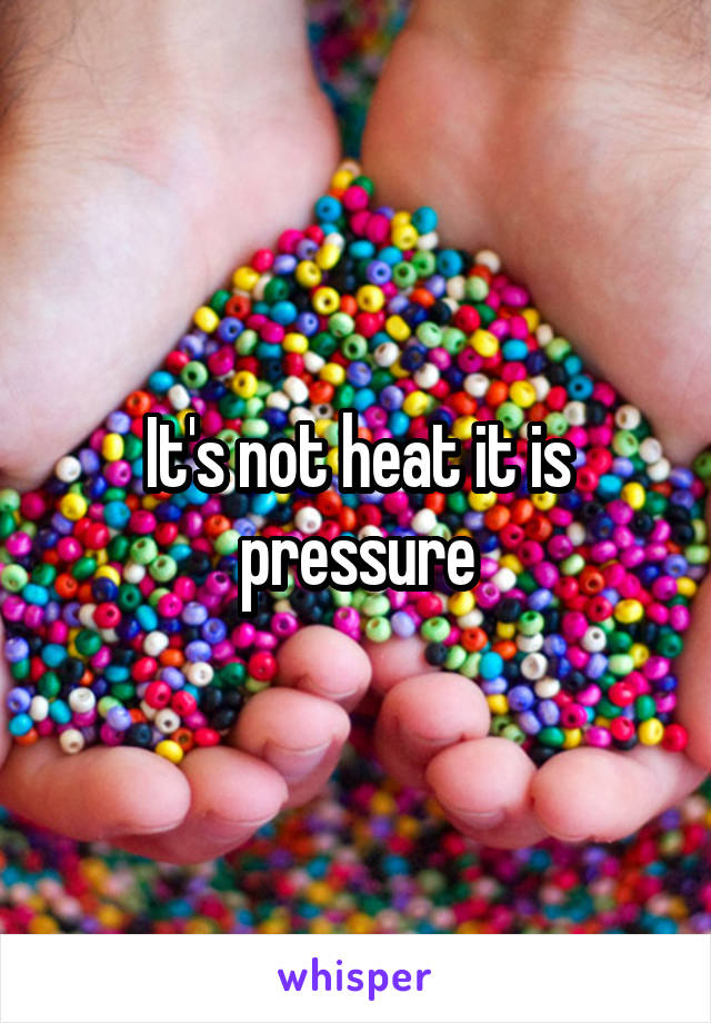 It's not heat it is pressure