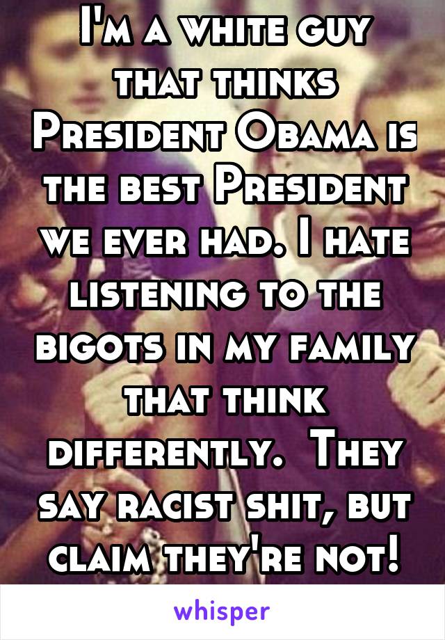 I'm a white guy that thinks President Obama is the best President we ever had. I hate listening to the bigots in my family that think differently.  They say racist shit, but claim they're not! #Bigots