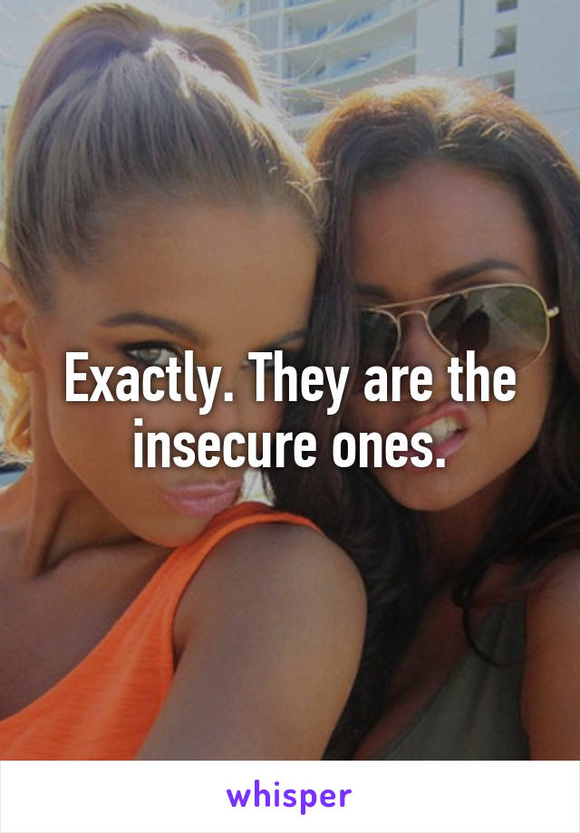 Exactly. They are the insecure ones.