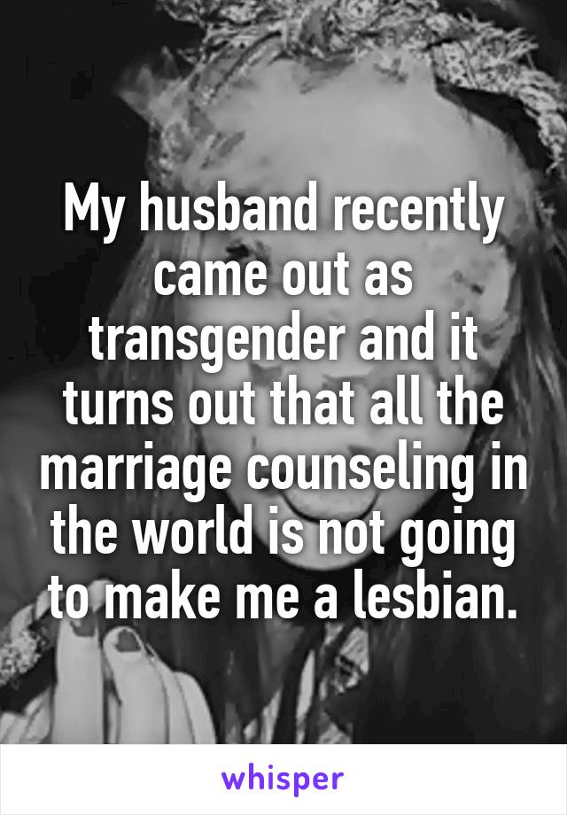 My husband recently came out as transgender and it turns out that all the marriage counseling in the world is not going to make me a lesbian.