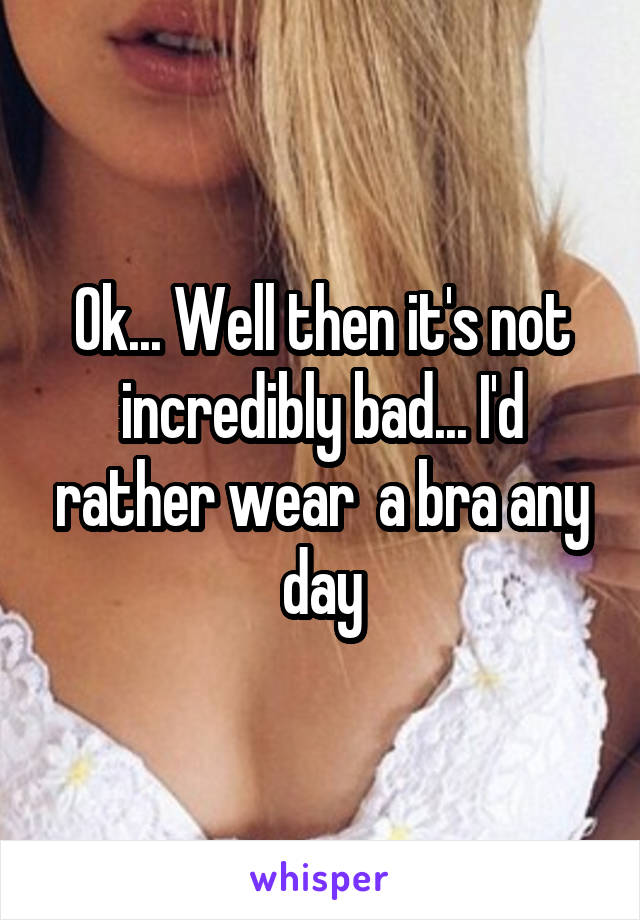 Ok... Well then it's not incredibly bad... I'd rather wear  a bra any day