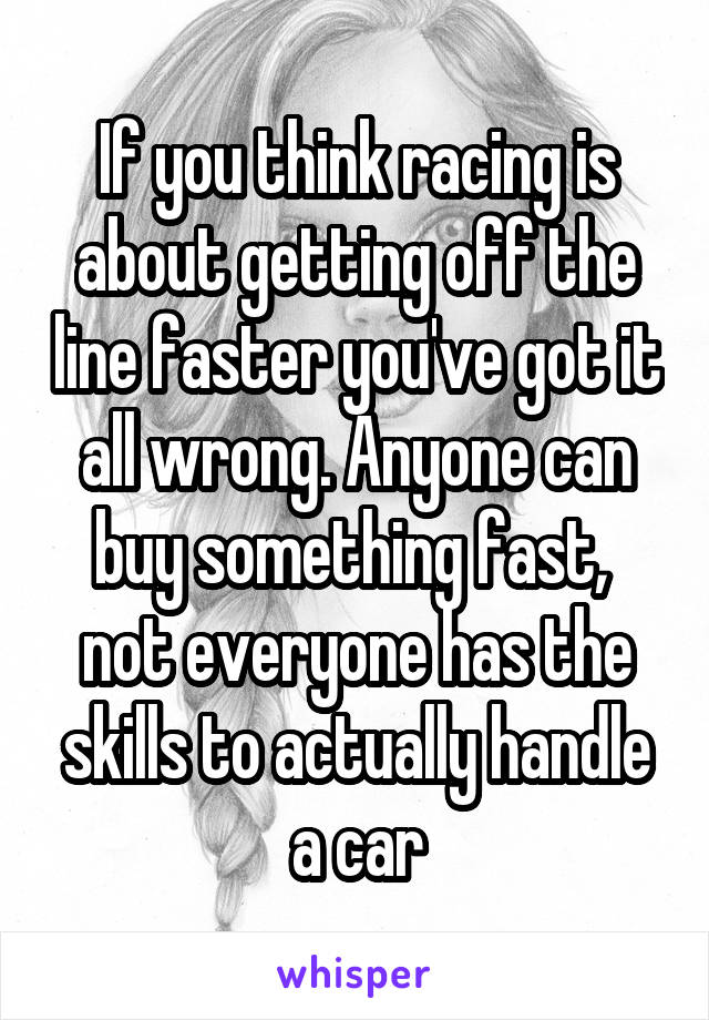 If you think racing is about getting off the line faster you've got it all wrong. Anyone can buy something fast,  not everyone has the skills to actually handle a car