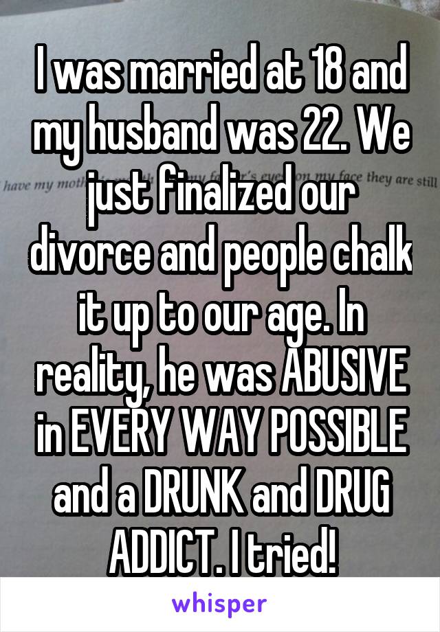 I was married at 18 and my husband was 22. We just finalized our divorce and people chalk it up to our age. In reality, he was ABUSIVE in EVERY WAY POSSIBLE and a DRUNK and DRUG ADDICT. I tried!