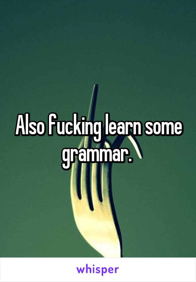 Also fucking learn some grammar. 