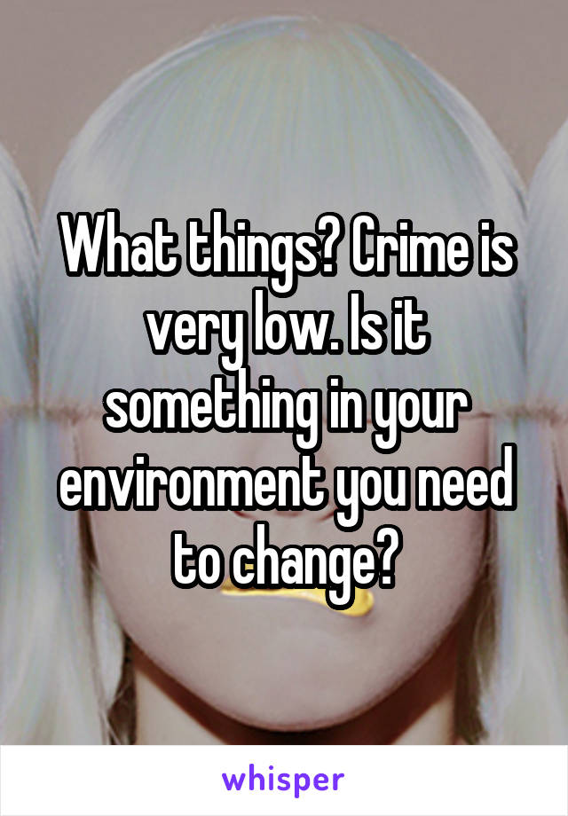 What things? Crime is very low. Is it something in your environment you need to change?