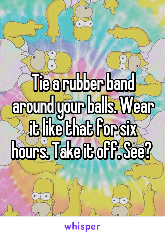 Tie a rubber band around your balls. Wear it like that for six hours. Take it off. See? 