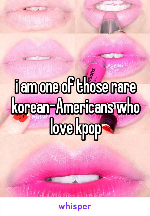 i am one of those rare korean-Americans who love kpop