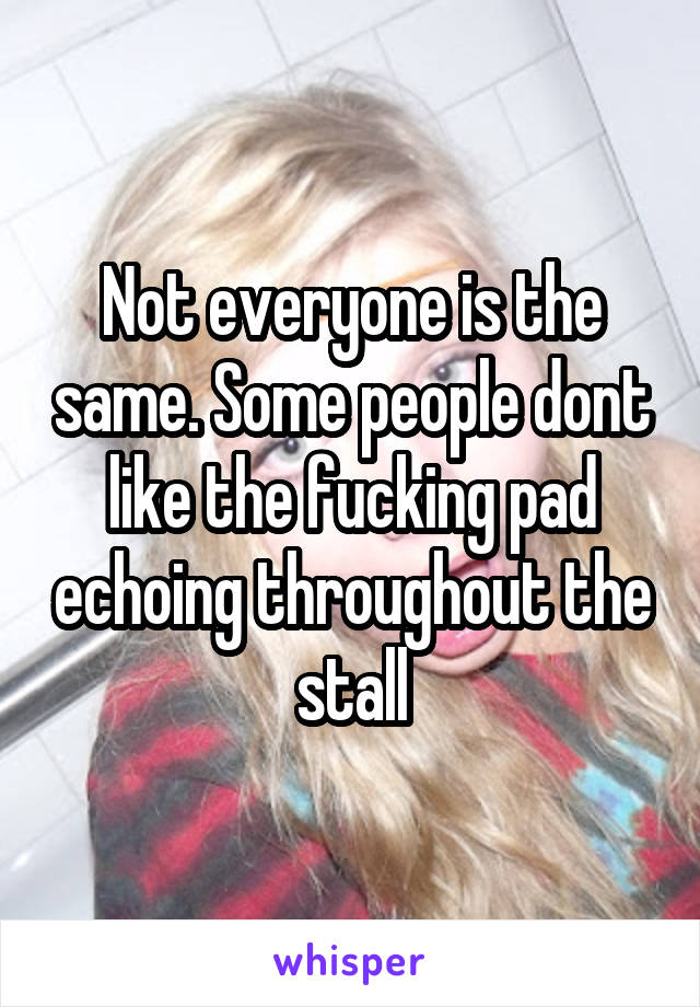 Not everyone is the same. Some people dont like the fucking pad echoing throughout the stall