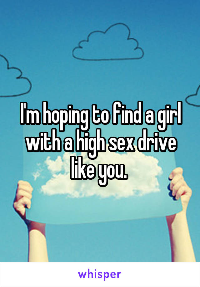 I'm hoping to find a girl with a high sex drive like you. 