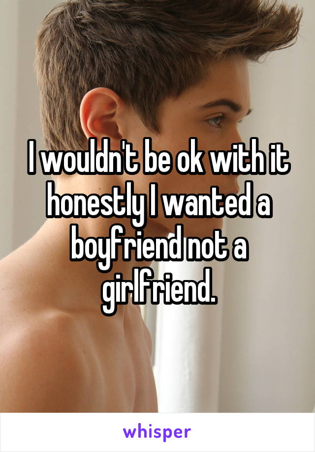 I wouldn't be ok with it honestly I wanted a boyfriend not a girlfriend.