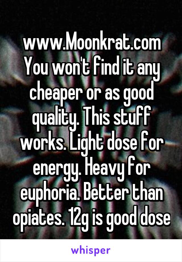 www.Moonkrat.com
You won't find it any cheaper or as good quality. This stuff works. Light dose for energy. Heavy for euphoria. Better than opiates. 12g is good dose