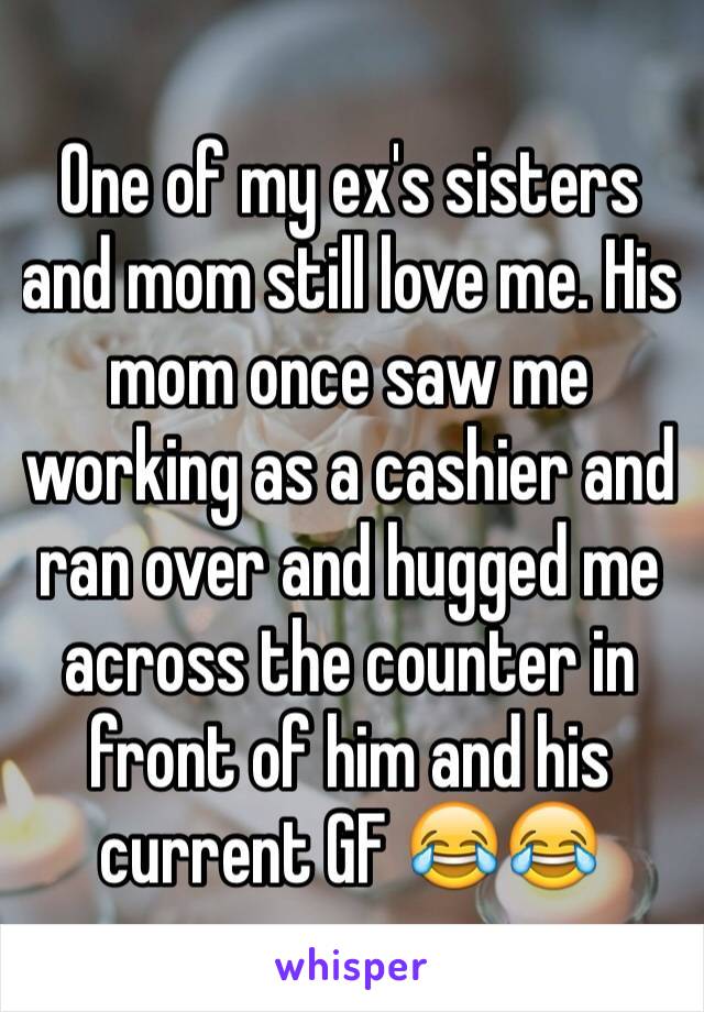 One of my ex's sisters and mom still love me. His mom once saw me working as a cashier and ran over and hugged me across the counter in front of him and his current GF 😂😂