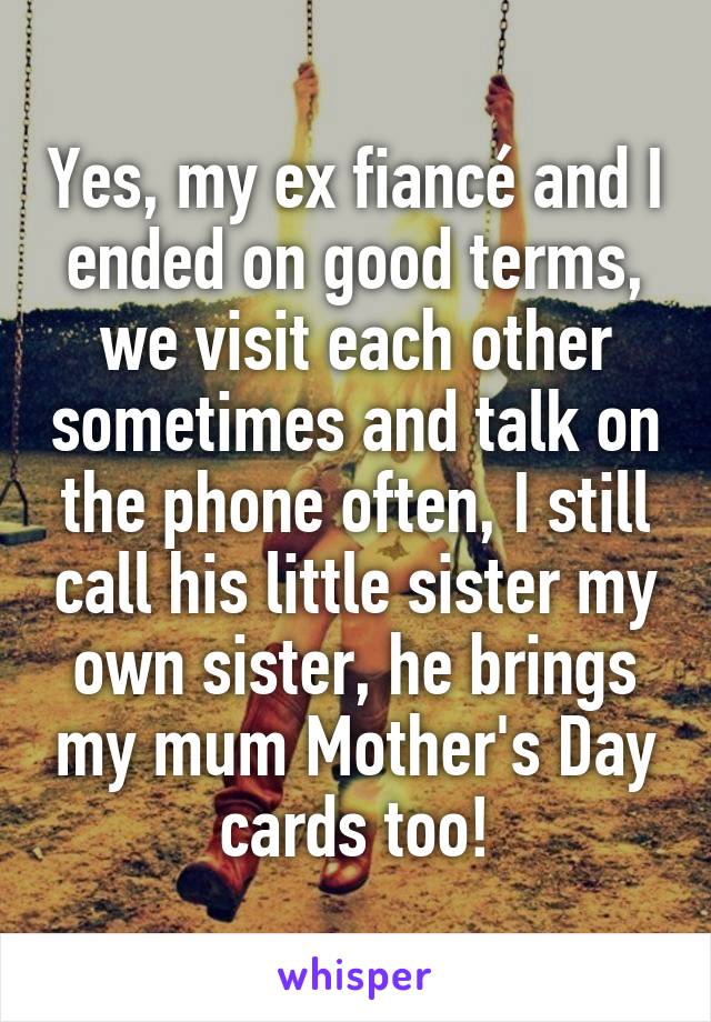 Yes, my ex fiancé and I ended on good terms, we visit each other sometimes and talk on the phone often, I still call his little sister my own sister, he brings my mum Mother's Day cards too!