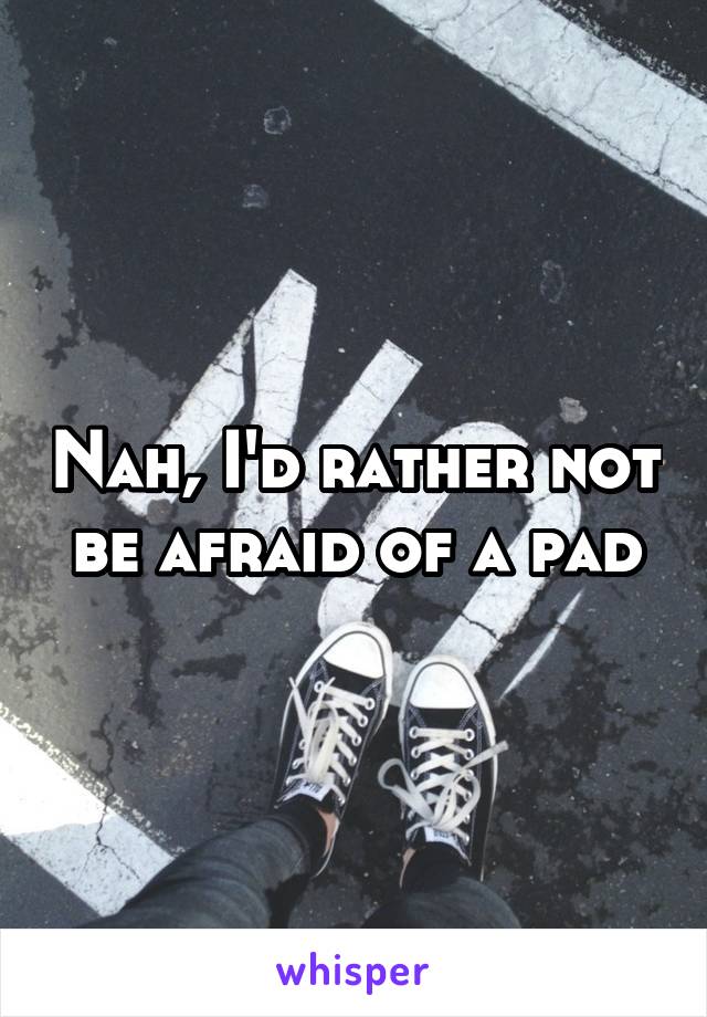 Nah, I'd rather not be afraid of a pad