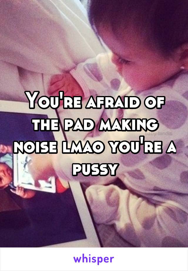 You're afraid of the pad making noise lmao you're a pussy