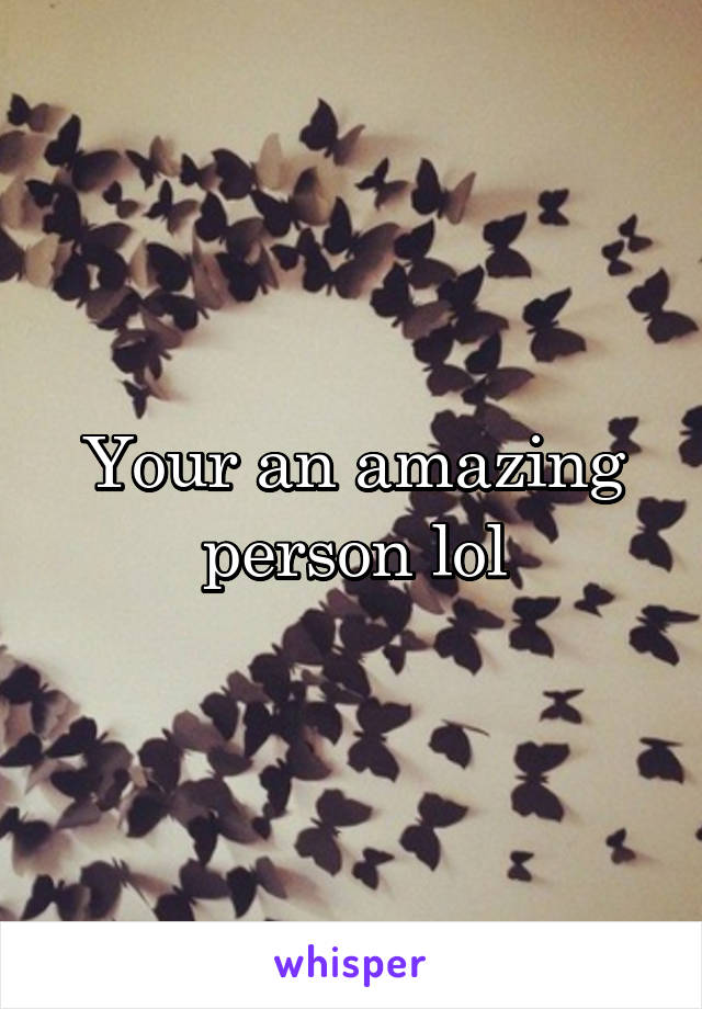 Your an amazing person lol