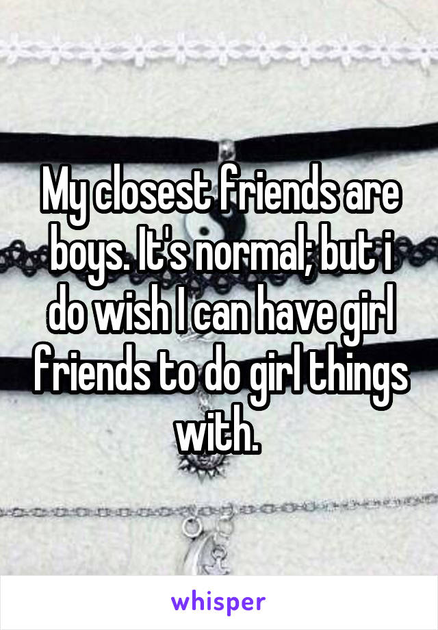 My closest friends are boys. It's normal; but i do wish I can have girl friends to do girl things with. 