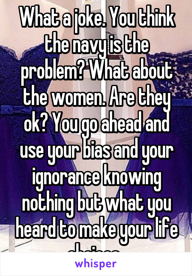 What a joke. You think the navy is the problem? What about the women. Are they ok? You go ahead and use your bias and your ignorance knowing nothing but what you heard to make your life choices. 