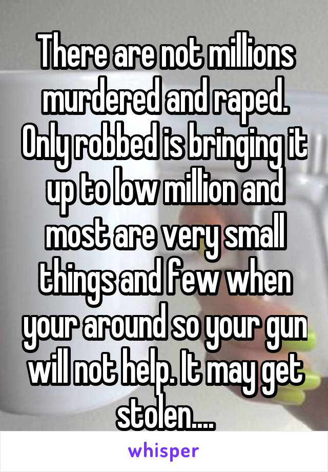 There are not millions murdered and raped. Only robbed is bringing it up to low million and most are very small things and few when your around so your gun will not help. It may get stolen....