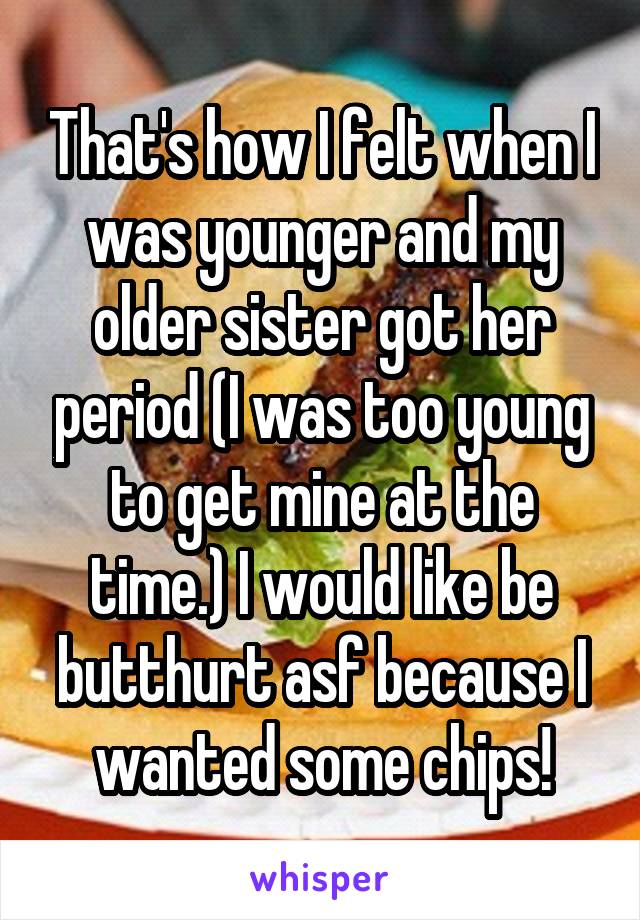 That's how I felt when I was younger and my older sister got her period (I was too young to get mine at the time.) I would like be butthurt asf because I wanted some chips!