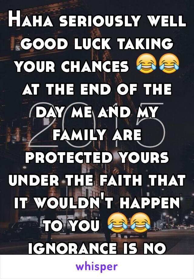 Haha seriously well good luck taking your chances 😂😂 at the end of the day me and my family are protected yours under the faith that it wouldn't happen to you 😂😂 ignorance is no excuse...