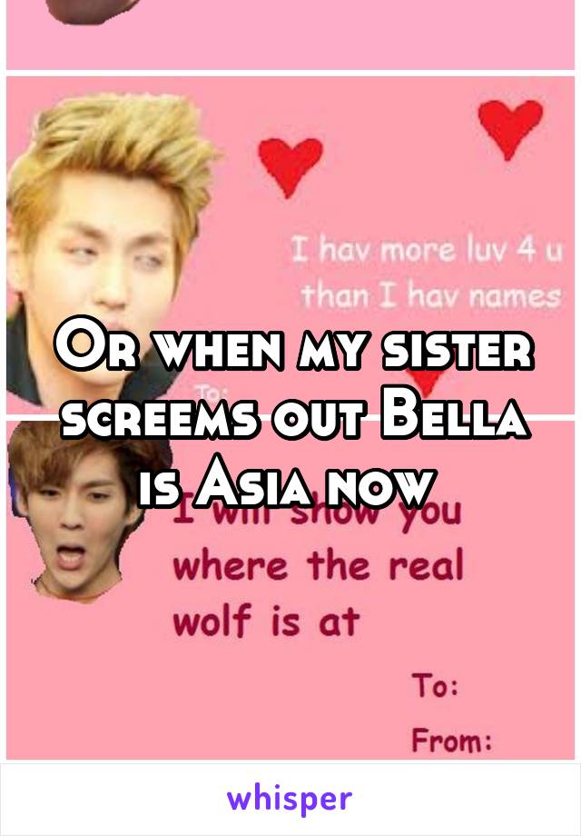 Or when my sister screems out Bella is Asia now 