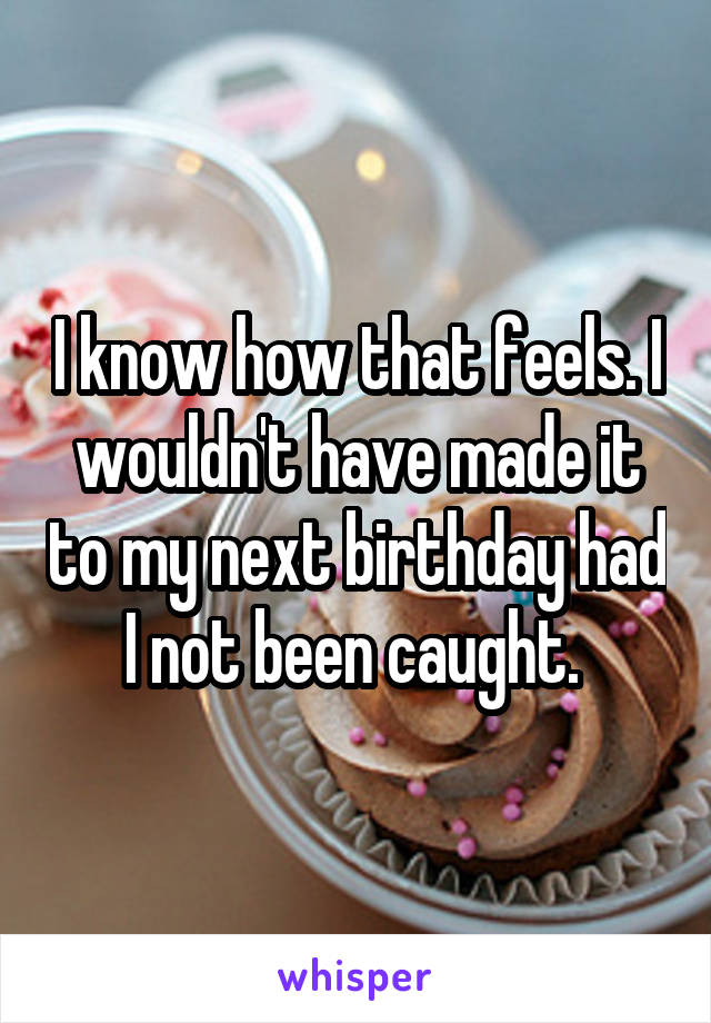 I know how that feels. I wouldn't have made it to my next birthday had I not been caught. 