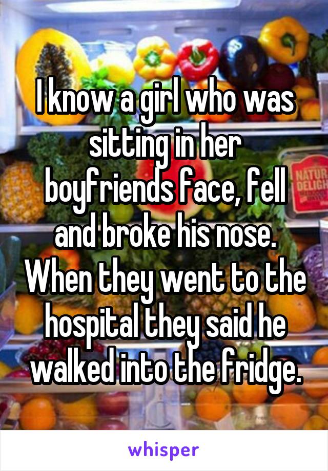 I know a girl who was sitting in her boyfriends face, fell and broke his nose. When they went to the hospital they said he walked into the fridge.