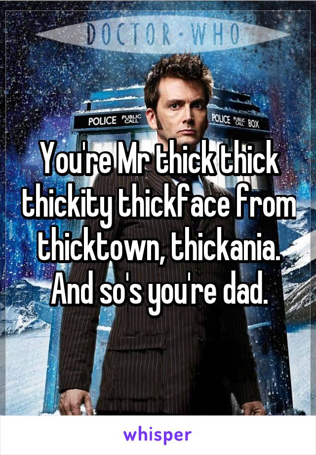 You're Mr thick thick thickity thickface from thicktown, thickania. And so's you're dad.