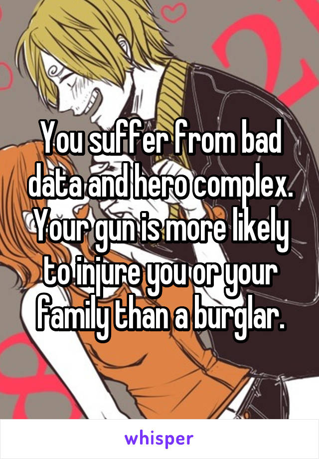 You suffer from bad data and hero complex. Your gun is more likely to injure you or your family than a burglar.