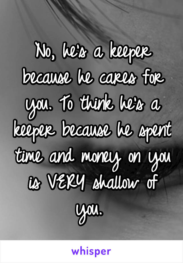 No, he's a keeper because he cares for you. To think he's a keeper because he spent time and money on you is VERY shallow of you. 