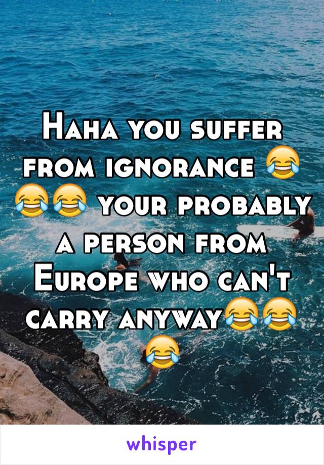 Haha you suffer from ignorance 😂😂😂 your probably a person from Europe who can't carry anyway😂😂😂