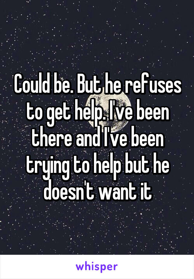 Could be. But he refuses to get help. I've been there and I've been trying to help but he doesn't want it