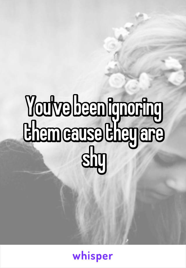 You've been ignoring them cause they are shy