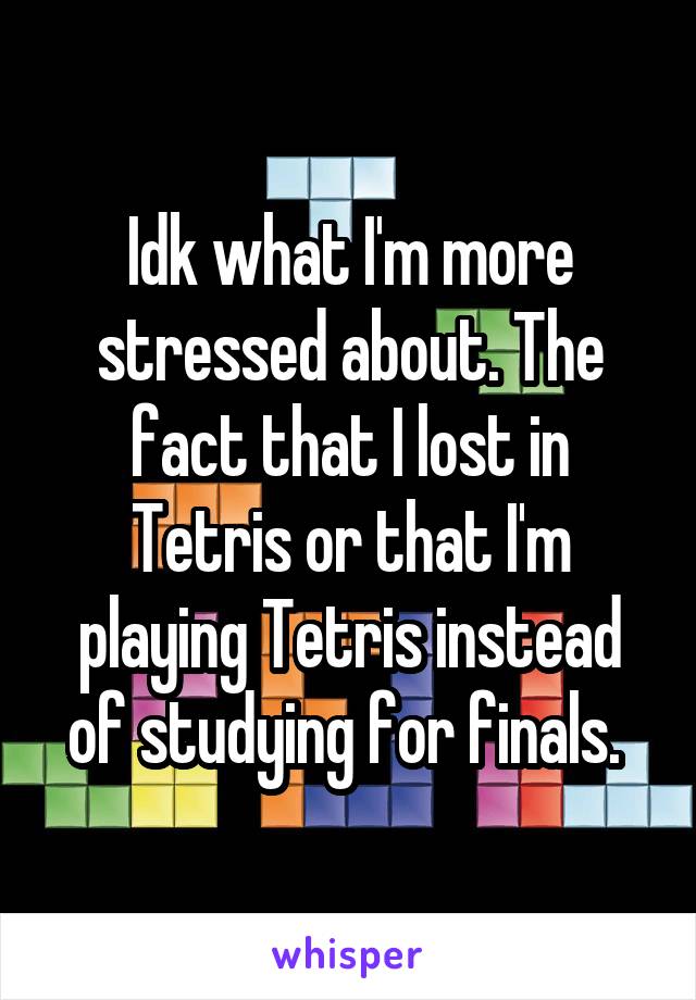 Idk what I'm more stressed about. The fact that I lost in Tetris or that I'm playing Tetris instead of studying for finals. 