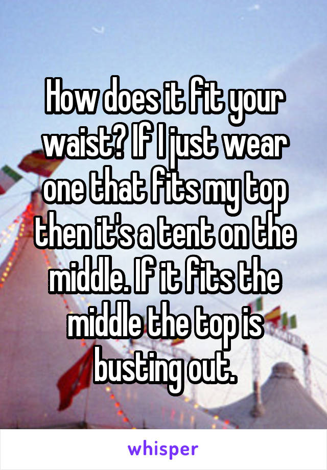 How does it fit your waist? If I just wear one that fits my top then it's a tent on the middle. If it fits the middle the top is busting out.