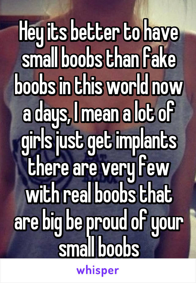 Hey its better to have small boobs than fake boobs in this world now a days, I mean a lot of girls just get implants there are very few with real boobs that are big be proud of your small boobs