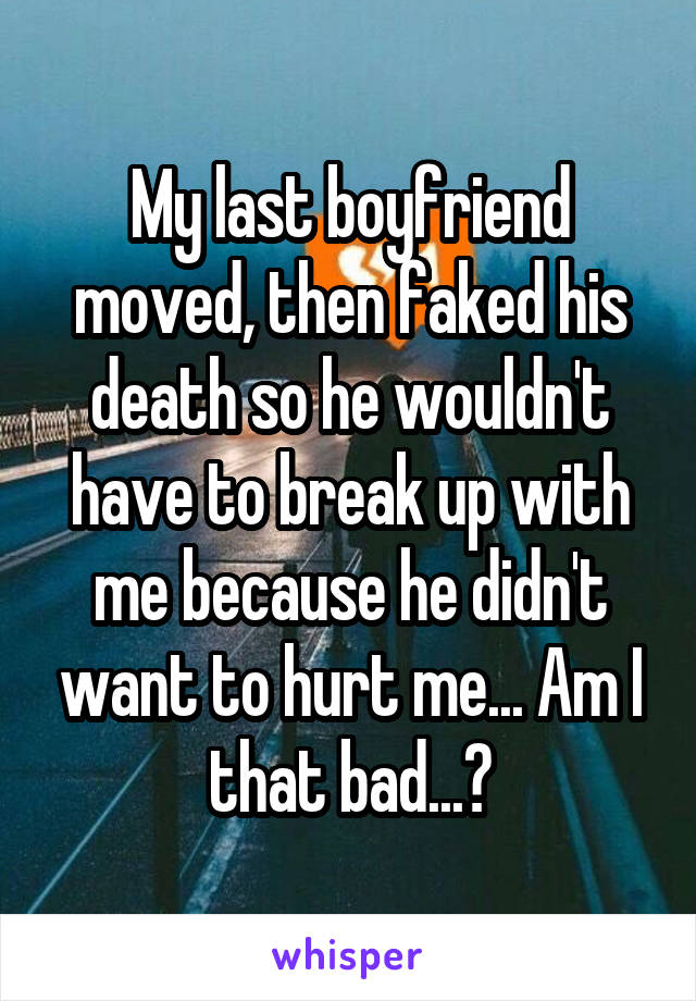 My last boyfriend moved, then faked his death so he wouldn't have to break up with me because he didn't want to hurt me... Am I that bad...?