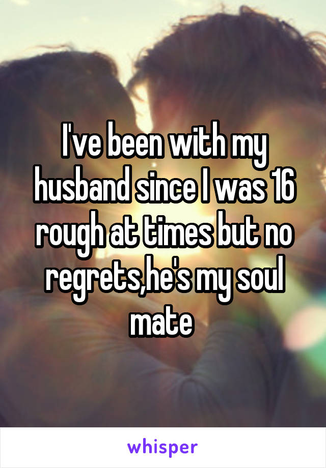 I've been with my husband since I was 16 rough at times but no regrets,he's my soul mate 