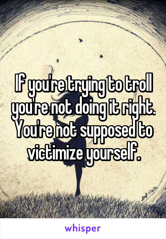 If you're trying to troll you're not doing it right. You're not supposed to victimize yourself.