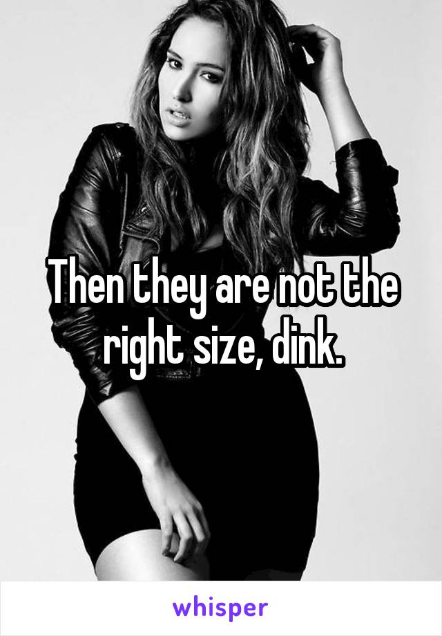 Then they are not the right size, dink.