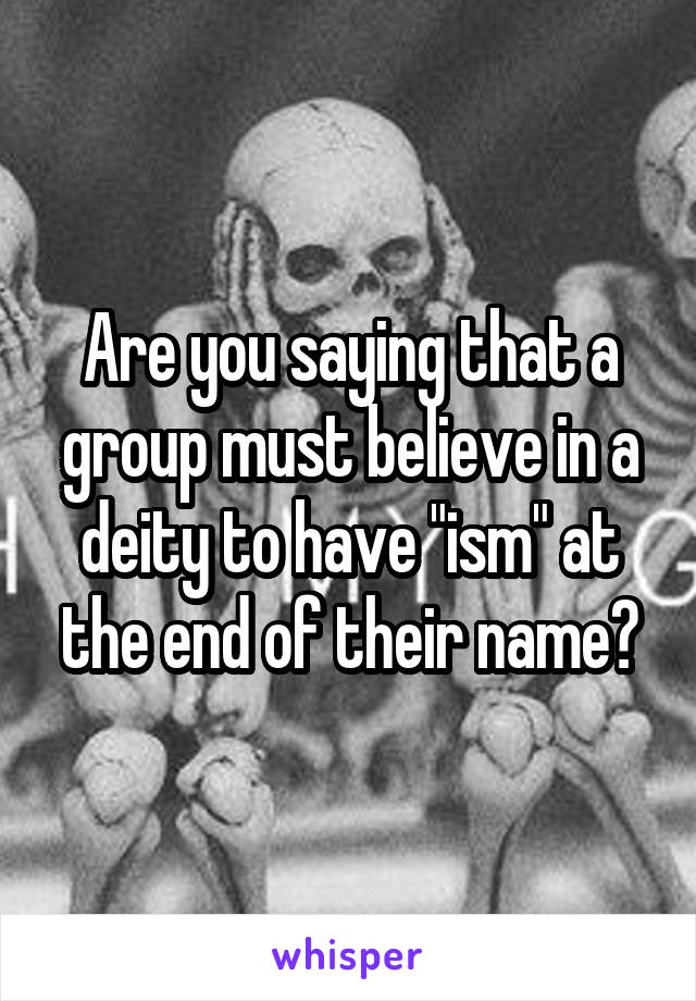 Are you saying that a group must believe in a deity to have "ism" at the end of their name?