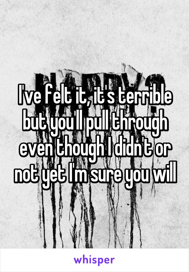 I've felt it, it's terrible but you'll pull through even though I didn't or not yet I'm sure you will