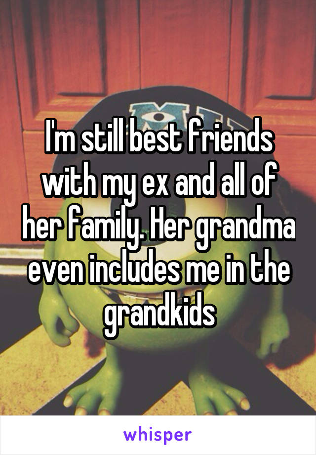 I'm still best friends with my ex and all of her family. Her grandma even includes me in the grandkids